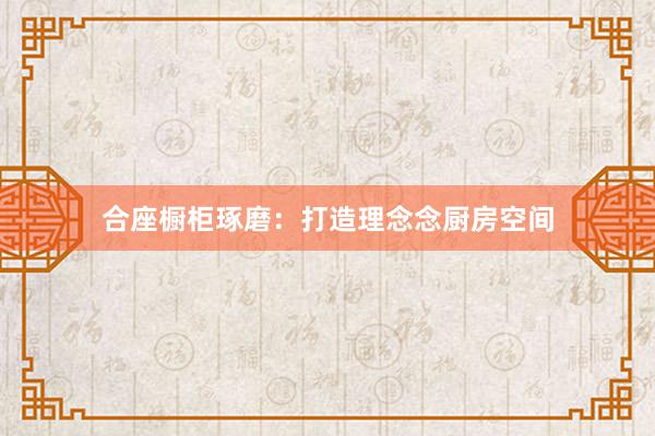 合座橱柜琢磨：打造理念念厨房空间
