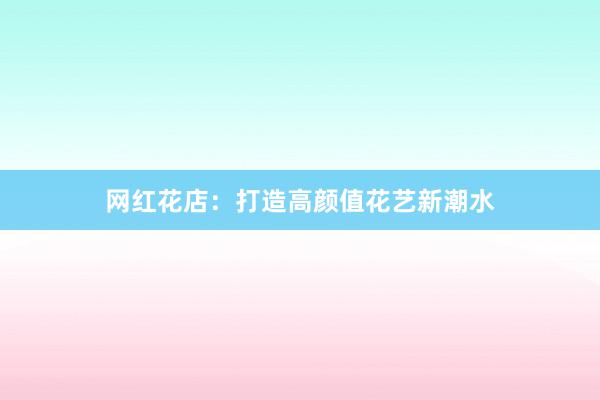 网红花店：打造高颜值花艺新潮水
