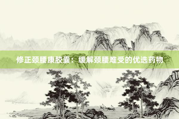 修正颈腰康胶囊:缓解颈腰难受的优选药物